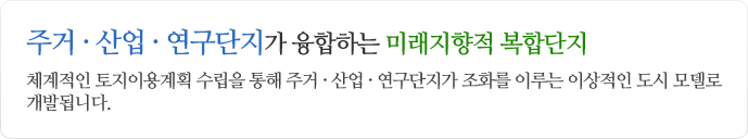 주거ㆍ산업ㆍ연구단지가 융합하는 미래지향적 복합단지 체계적인 토지이용계획 수립을 통해 주거ㆍ산업ㆍ연구단지가 조화를 이루는 이상적인 도시 모델로 개발됩니다.